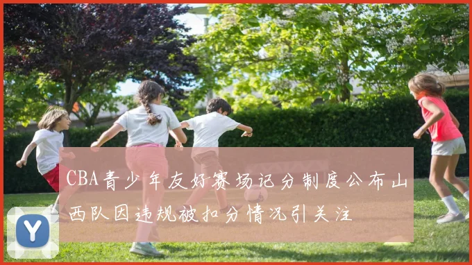 CBA青少年友好赛场记分制度公布山西队因违规被扣分情况引关注