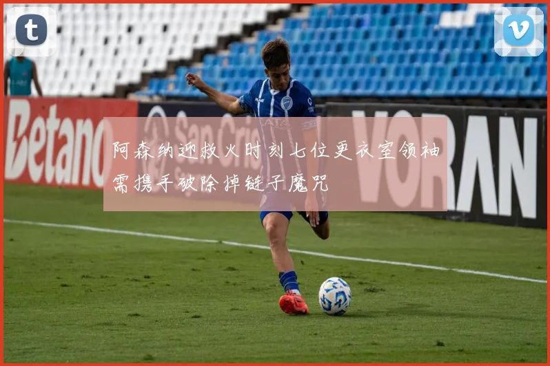 阿森纳迎救火时刻七位更衣室领袖需携手破除掉链子魔咒