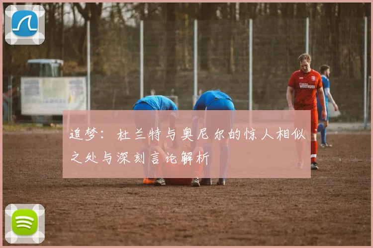 追梦：杜兰特与奥尼尔的惊人相似之处与深刻言论解析