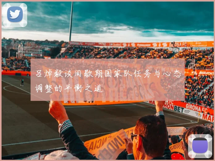 吕焯毅谈间歇期国家队任务与心态调整的平衡之道