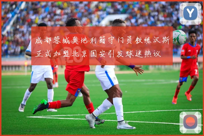成都蓉城奥地利籍守门员教练汉斯正式加盟北京国安引发球迷热议