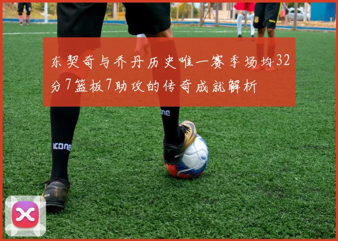 东契奇与乔丹历史唯一赛季场均32分7篮板7助攻的传奇成就解析