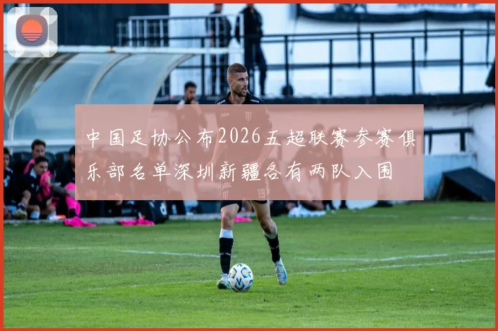 中国足协公布2026五超联赛参赛俱乐部名单深圳新疆各有两队入围