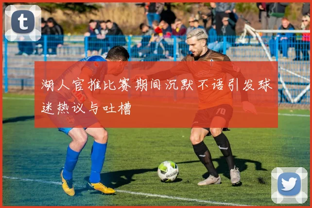 湖人官推比赛期间沉默不语引发球迷热议与吐槽