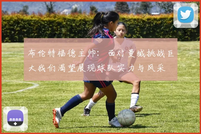 布伦特福德主帅：面对曼城挑战巨大我们渴望展现球队实力与风采