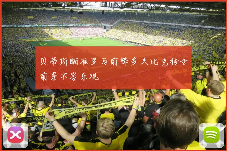 贝蒂斯瞄准罗马前锋多夫比克转会前景不容乐观