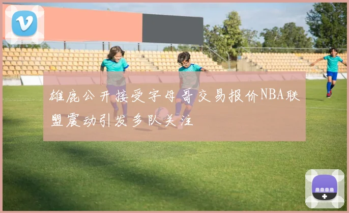 雄鹿公开接受字母哥交易报价NBA联盟震动引发多队关注