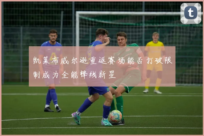 凯莱布威尔逊重返赛场能否打破限制成为全能锋线新星
