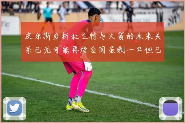 皮尔斯分析杜兰特与火箭的未来关系已无可能再续合同虽剩一年但已破裂