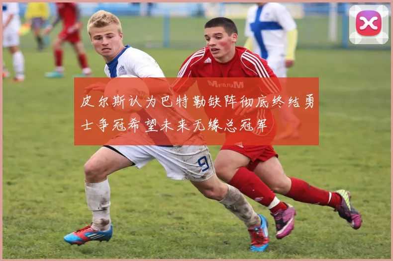 皮尔斯认为巴特勒缺阵彻底终结勇士争冠希望未来无缘总冠军