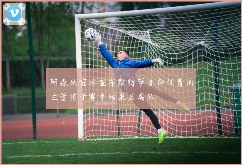 阿森纳官方宣布默特萨克卸任青训主管将于赛季结束后离队