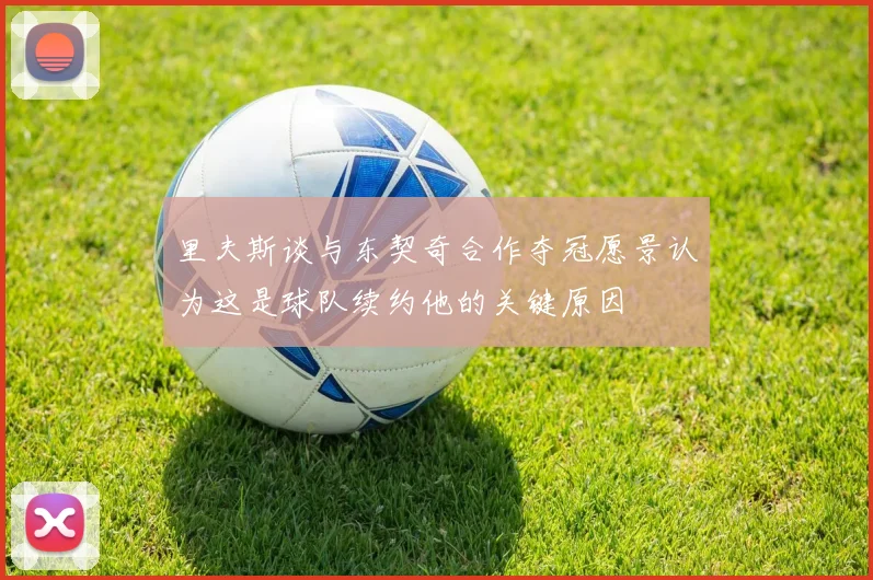 里夫斯谈与东契奇合作夺冠愿景认为这是球队续约他的关键原因