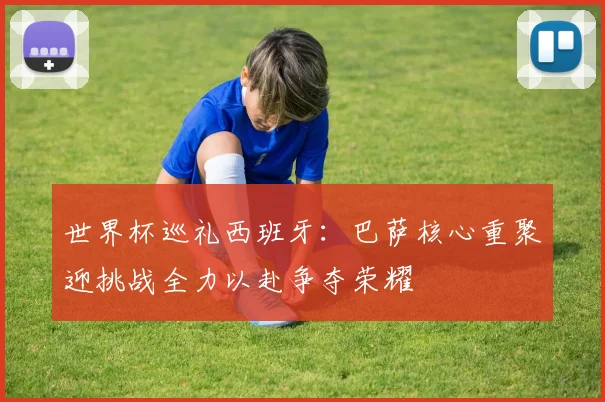 世界杯巡礼西班牙：巴萨核心重聚迎挑战全力以赴争夺荣耀
