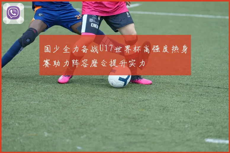 国少全力备战U17世界杯高强度热身赛助力阵容磨合提升实力