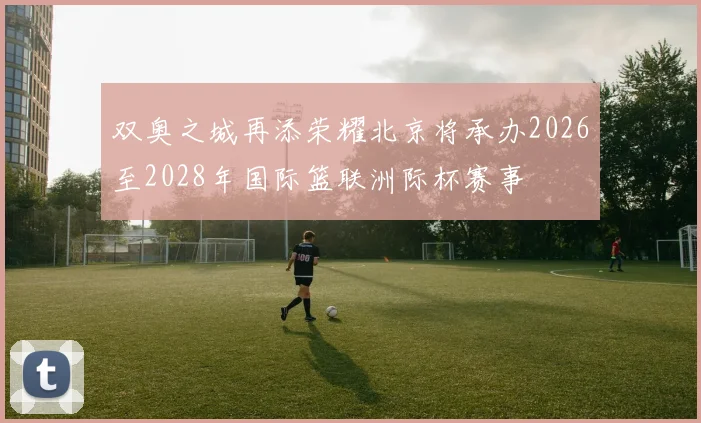 双奥之城再添荣耀北京将承办2026至2028年国际篮联洲际杯赛事