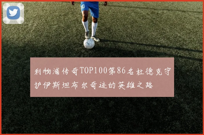 利物浦传奇TOP100第86名杜德克守护伊斯坦布尔奇迹的英雄之路