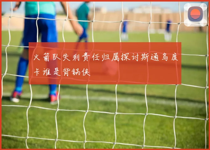 火箭队失利责任归属探讨斯通乌度卡谁是背锅侠