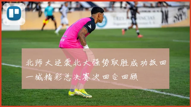 北师大逆袭北大强势取胜成功扳回一城精彩总决赛次回合回顾