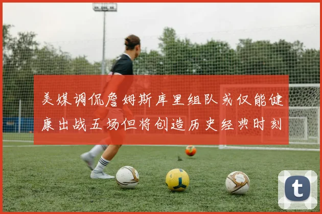 美媒调侃詹姆斯库里组队或仅能健康出战五场但将创造历史经典时刻