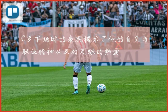 C罗下场时的表现揭示了他的自负与职业精神以及对足球的热爱