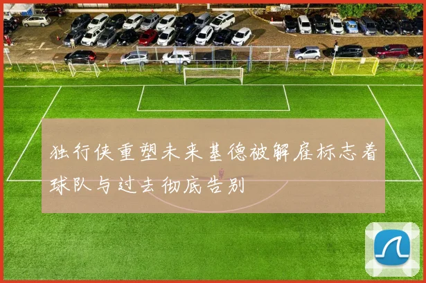 独行侠重塑未来基德被解雇标志着球队与过去彻底告别