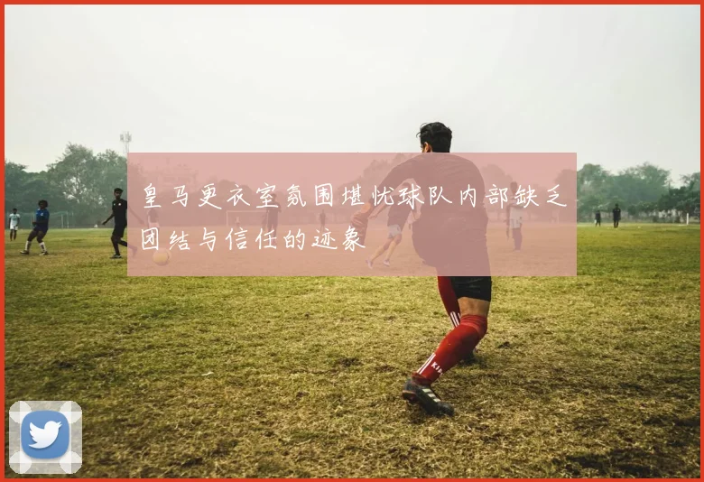 皇马更衣室氛围堪忧球队内部缺乏团结与信任的迹象