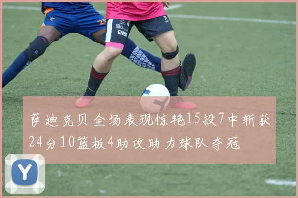 萨迪克贝全场表现惊艳15投7中斩获24分10篮板4助攻助力球队夺冠