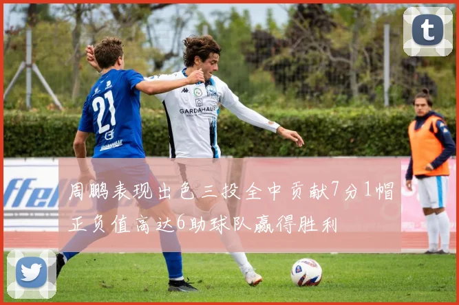 周鹏表现出色三投全中贡献7分1帽正负值高达6助球队赢得胜利