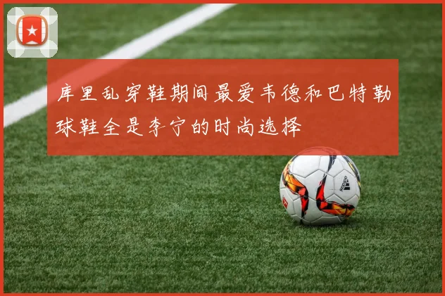 库里乱穿鞋期间最爱韦德和巴特勒球鞋全是李宁的时尚选择